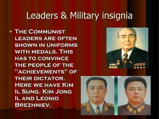 Leaders & Military insignia The Communist leaders are often shown in uniforms with medals. This has to convince the people of the ''achievements'' of their dictator. Here we have Kim Il Sung, Kim Jong Il and Leonid Brezhniev. 