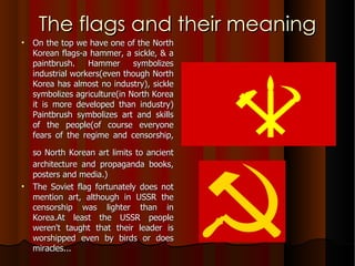 The flags and their meaning On the top we have one of the North Korean flags-a hammer, a sickle, & a paintbrush. Hammer symbolizes industrial workers(even though North Korea has almost no industry), sickle symbolizes agriculture(in North Korea it is more developed than industry) Paintbrush symbolizes art and skills of the people(of course everyone fears of the regime and censorship, so North Korean art limits to ancient   architecture and propaganda books, posters and media.) The Soviet flag fortunately does not mention art, although in USSR the censorship was lighter than in Korea.At least the USSR people weren't taught that their leader is worshipped even by birds or does miracles... 