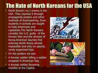 The Hate of North Koreans for the USA North Korea's no.1 enemy is the USA. They express it through propaganda posters and other methods of brainwashing. Even students in schools are taught to hate Americans and capitalists.The North Koreans consider the U.S  guilty  of the Korean War and the division of Korea.American tourists find entering North Korea almost impossible and only on special, rarely organized trips. On the posters we see: A Korean soldier killing a soldier wrapped in American flag A Korean soldier throwing missiles at the Capitol. 