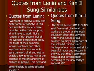 Quotes from Lenin and Kim Il Sung:Similarities Quotes from Lenin: ''We want to achieve a new and better order of society: in this new and better society there must be neither rich nor poor; all will have to work. Not a handful of rich people, but all the working people must enjoy the fruits of their common labour. Machines and other improvements must serve to ease the work of all and not to enable a few to grow rich at the expense of millions and tens of millions of people. This new and better society is called socialist   society. '' Quotes from Kim Il Sung: The Great Leader KIM IL SUNG said: 'We must give to all the workers a proper and enough education about the very long history and culture of our country, so they'll appreciate all the splendid traditions and heritage of our nation and all its beautiful moral and customs in the way that they'll carry them forward and develop them according to the new today's socialist life'  