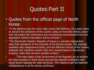 Quotes:Part II Quotes from the official page of North Korea: ''In the defence area the Juche Idea means Self-Defence, it's a basic point to warrant the protection of the country using an invincible military power that will protect the motherland and revolutionary achievements from the aggressive Yankee imperialism and its servants.'' ''The Democratic People's Republic of Korea is a socialist independent state that represents all the interests of the Korean people. The exploiter capitalist class disappeared totally, and the different sectors of the traders, peasants and industrial workers that once worked based in the private property, today they became socialist workers.'' ''The main tasks of the Government of the Republic are to achieve the total socialism in North Korea and get the peaceful unification with South Korea rejecting the external forces. This means to get the National Independence in all the Korean peninsula.'' 