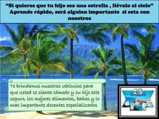 “Si quieres que tu hijo sea una estrella , llévalo al cielo”
Aprende rápido, será alguien importante si esta con
nosotros
Te brindamos nuestros vehículos para
que usted se sienta cómodo y su hijo este
seguro, los mejores alimentos, baños y lo
mas importante docentes especializados
 