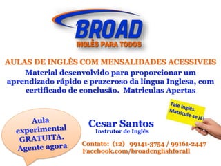 AULAS DE INGLÊS COM MENSALIDADES ACESSIVEIS
Material desenvolvido para proporcionar um
aprendizado rápido e prazeroso da língua Inglesa, com
certificado de conclusão. Matriculas Apertas
Cesar Santos
Instrutor de Inglês
Contato: (12) 99141-3754 / 99161-2447
Facebook.com/broadenglishforall
 