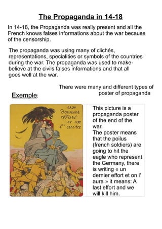 In 14-18, the Propaganda was really present and all the
French knows falses informations about the war because
of the censorship.
The Propaganda in 14-18
There were many and different types of
poster of propaganda
This picture is a
propaganda poster
of the end of the
war.
The poster means
that the poilus
(french soldiers) are
going to hit the
eagle who represent
the Germany, there
is writing « un
dernier effort et on l'
aura » it means: A
last effort and we
will kill him.
The propaganda was using many of clichés,
representations, specialities or symbols of the countries
during the war. The propaganda was used to make-
believe at the civils falses informations and that all
goes well at the war.
Exemple:
 