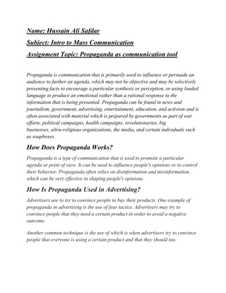 Name: Hussain Ali Safdar
Subject: Intro to Mass Communication
Assignment Topic: Propaganda as communication tool
Propaganda is communication that is primarily used to influence or persuade an
audience to further an agenda, which may not be objective and may be selectively
presenting facts to encourage a particular synthesis or perception, or using loaded
language to produce an emotional rather than a rational response to the
information that is being presented. Propaganda can be found in news and
journalism, government, advertising, entertainment, education, and activism and is
often associated with material which is prepared by governments as part of war
efforts, political campaigns, health campaigns, revolutionaries, big
businesses, ultra-religious organizations, the media, and certain individuals such
as soapboxes.
How Does Propaganda Works?
Propaganda is a type of communication that is used to promote a particular
agenda or point of view. It can be used to influence people's opinions or to control
their behavior. Propaganda often relies on disinformation and misinformation,
which can be very effective in shaping people's opinions.
How Is Propaganda Used in Advertising?
Advertisers use to try to convince people to buy their products. One example of
propaganda in advertising is the use of fear tactics. Advertisers may try to
convince people that they need a certain product in order to avoid a negative
outcome.
Another common technique is the use of which is when advertisers try to convince
people that everyone is using a certain product and that they should too.
 