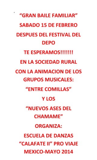 v

“GRAN BAILE FAMILIAR”
SABADO 15 DE FEBRERO
DESPUES DEL FESTIVAL DEL
DEPO
TE ESPERAMOS!!!!!!!
EN LA SOCIEDAD RURAL
CON LA ANIMACION DE LOS
GRUPOS MUSICALES:
“ENTRE COMILLAS”
Y LOS
“NUEVOS ASES DEL
CHAMAME”
ORGANIZA:
ESCUELA DE DANZAS
“CALAFATE II” PRO VIAJE
MEXICO-MAYO 2014

 