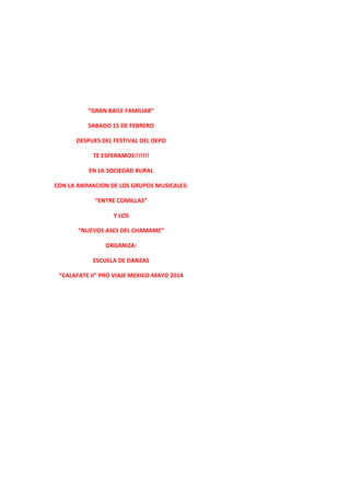 “GRAN BAILE FAMILIAR”
SABADO 15 DE FEBRERO
DESPUES DEL FESTIVAL DEL DEPO
TE ESPERAMOS!!!!!!!
EN LA SOCIEDAD RURAL
CON LA ANIMACION DE LOS GRUPOS MUSICALES:
“ENTRE COMILLAS”
Y LOS
“NUEVOS ASES DEL CHAMAME”
ORGANIZA:
ESCUELA DE DANZAS
“CALAFATE II” PRO VIAJE MEXICO-MAYO 2014