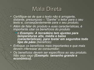 Mala Direta
• Certifique-se de que o texto não é arrogante,
  distante, presunçoso – “Ganhe” o leitor para o seu
  texto e, conseqüentemente para o seu produto;
• Além de falar do produto e suas características, é
  importante citar os benefícios do produto
     o Exemplo: A torradeira tem ajustes para
      temperaturas alta, média e baixa
      (características), para tostar em segundos todo
      tipo de pães (benefício)
• Enfoque os benefícios mais importantes e que mais
  devem interessar ao consumidor;
• Os benefícios devem ser específicos ao seu produto.
  Não seja vago (Exemplo: tamanho grande e
  econômico).
 