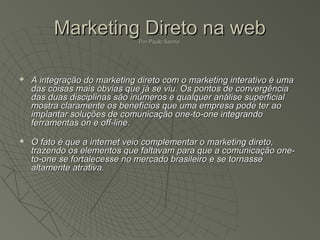Marketing Direto na web
                              Por Paulo Sanna




   A integração do marketing direto com o marketing interativo é uma
    das coisas mais óbvias que já se viu. Os pontos de convergência
    das duas disciplinas são inúmeros e qualquer análise superficial
    mostra claramente os benefícios que uma empresa pode ter ao
    implantar soluções de comunicação one-to-one integrando
    ferramentas on e off-line.
   O fato é que a internet veio complementar o marketing direto,
    trazendo os elementos que faltavam para que a comunicação one-
    to-one se fortalecesse no mercado brasileiro e se tornasse
    altamente atrativa.
 