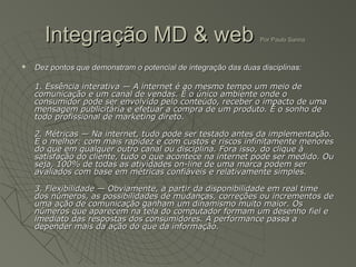 Integração MD & web                                        Por Paulo Sanna



   Dez pontos que demonstram o potencial de integração das duas disciplinas:

    1. Essência interativa — A internet é ao mesmo tempo um meio de
    comunicação e um canal de vendas. É o único ambiente onde o
    consumidor pode ser envolvido pelo conteúdo, receber o impacto de uma
    mensagem publicitária e efetuar a compra de um produto. É o sonho de
    todo profissional de marketing direto.

    2. Métricas — Na internet, tudo pode ser testado antes da implementação.
    E o melhor: com mais rapidez e com custos e riscos infinitamente menores
    do que em qualquer outro canal ou disciplina. Fora isso, do clique à
    satisfação do cliente, tudo o que acontece na internet pode ser medido. Ou
    seja, 100% de todas as atividades on-line de uma marca podem ser
    avaliados com base em métricas confiáveis e relativamente simples.

    3. Flexibilidade — Obviamente, a partir da disponibilidade em real time
    dos números, as possibilidades de mudanças, correções ou incrementos de
    uma ação de comunicação ganham um dinamismo muito maior. Os
    números que aparecem na tela do computador formam um desenho fiel e
    imediato das respostas dos consumidores. A performance passa a
    depender mais da ação do que da informação.
 