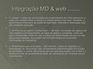 Integração MD & web                                    Por Paulo Sanna



   4. Custos — Uma vez amortizados os investimentos em infra-estrutura, o
    custo por contato entre a marca e o cliente tende a ser zero. Portanto, a
    performance financeira de ações de aquisição, retenção e fidelização está
    em constante evolução.


    5. Conhecimento sobre o consumidor — Na web, o processo de captura de
    informações e enriquecimento da base de dados é constante. Cada vez
    que o consumidor visita um site e utiliza um determinado serviço on-line,
    deixa suas pegadas, que podem ser transformadas em preciosas
    informações de marketing.

   6. Simplificação dos processos — Na internet, a taxa de resposta e a
    participação do consumidor são normalmente potencializadas em função
    da facilidade: o cliente não precisa sair de casa para postar um e-mail e o
    preenchimento de questionários pode ser substituído por diversos outros
    mecanismos.
 