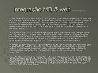 Integração MD & web                                        Por Paulo Sanna



7. Performance — A web oferece uma grande quantidade de pontos de contato
entre a marca e o consumidor: site, site de parceiros, hot site, banners, e-mail,
celular, quiosques interativos, desktop, games etc. Essa diversidade não só
aumenta a possibilidade de sucesso de uma campanha como amplia as
alternativas para uma marca fugir da saturação e lutar pela atenção de seus
consumidores.

8. Segmentação — A internet é a primeira mídia eletrônica com real potencial
de segmentação: “mostre este banner apenas para homens de Porto Alegre,
com mais de 30 anos e que pretendam alugar um imóvel nos próximos dois
meses”. Finalmente, podemos ver a materialização da promessa de
personalização das mensagens: em banners, em sites, em e-mails etc.

9. Poder de convergência — Só a internet pode ser integrada em real time com
outros canais, como o telefone. Mas isso é apenas um exemplo. A grande
notícia é que em pouquíssimo tempo veremos a web como catalizadora na
convergência das mídias. A TV interativa está a um passo de se tornar
realidade.

10. Um novo estímulo no mercado — A internet fez surgir uma nova categoria
de anunciantes que precisam de soluções one-to-one da mesma forma que nós
necessitamos do ar para respirar: as empresas ponto com. Além disso, o meio
interativo obrigou grandes empresas a mudar o seu mindset, que era 100%
voltado para mídia de massa.
 