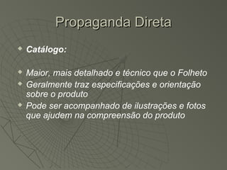 Propaganda Direta
   Catálogo:

   Maior, mais detalhado e técnico que o Folheto
   Geralmente traz especificações e orientação
    sobre o produto
   Pode ser acompanhado de ilustrações e fotos
    que ajudem na compreensão do produto
 