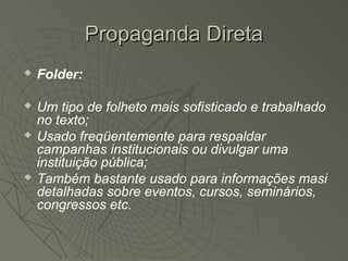 Propaganda Direta
   Folder:

   Um tipo de folheto mais sofisticado e trabalhado
    no texto;
   Usado freqüentemente para respaldar
    campanhas institucionais ou divulgar uma
    instituição pública;
   Também bastante usado para informações masi
    detalhadas sobre eventos, cursos, seminários,
    congressos etc.
 