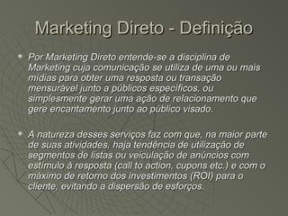Marketing Direto - Definição
   Por Marketing Direto entende-se a disciplina de
    Marketing cuja comunicação se utiliza de uma ou mais
    mídias para obter uma resposta ou transação
    mensurável junto a públicos específicos, ou
    simplesmente gerar uma ação de relacionamento que
    gere encantamento junto ao público visado.

   A natureza desses serviços faz com que, na maior parte
    de suas atividades, haja tendência de utilização de
    segmentos de listas ou veiculação de anúncios com
    estímulo à resposta (call to action, cupons etc.) e com o
    máximo de retorno dos investimentos (ROI) para o
    cliente, evitando a dispersão de esforços.
 