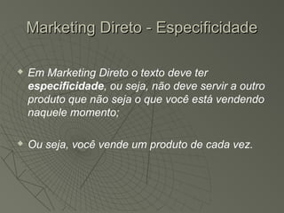 Marketing Direto - Especificidade

   Em Marketing Direto o texto deve ter
    especificidade, ou seja, não deve servir a outro
    produto que não seja o que você está vendendo
    naquele momento;

   Ou seja, você vende um produto de cada vez.
 
