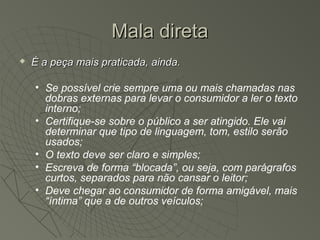 Mala direta
   É a peça mais praticada, ainda.

    • Se possível crie sempre uma ou mais chamadas nas
      dobras externas para levar o consumidor a ler o texto
      interno;
    • Certifique-se sobre o público a ser atingido. Ele vai
      determinar que tipo de linguagem, tom, estilo serão
      usados;
    • O texto deve ser claro e simples;
    • Escreva de forma “blocada”, ou seja, com parágrafos
      curtos, separados para não cansar o leitor;
    • Deve chegar ao consumidor de forma amigável, mais
      “íntima” que a de outros veículos;
 