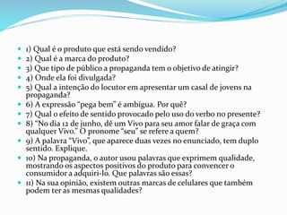  1) Qual é o produto que está sendo vendido? 
 2) Qual é a marca do produto? 
 3) Que tipo de público a propaganda tem o objetivo de atingir? 
 4) Onde ela foi divulgada? 
 5) Qual a intenção do locutor em apresentar um casal de jovens na 
propaganda? 
 6) A expressão “pega bem” é ambígua. Por quê? 
 7) Qual o efeito de sentido provocado pelo uso do verbo no presente? 
 8) “No dia 12 de junho, dê um Vivo para seu amor falar de graça com 
qualquer Vivo.” O pronome “seu” se refere a quem? 
 9) A palavra “Vivo”, que aparece duas vezes no enunciado, tem duplo 
sentido. Explique. 
 10) Na propaganda, o autor usou palavras que exprimem qualidade, 
mostrando os aspectos positivos do produto para convencer o 
consumidor a adquiri-lo. Que palavras são essas? 
 11) Na sua opinião, existem outras marcas de celulares que também 
podem ter as mesmas qualidades? 
