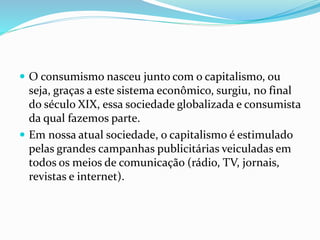  O consumismo nasceu junto com o capitalismo, ou 
seja, graças a este sistema econômico, surgiu, no final 
do século XIX, essa sociedade globalizada e consumista 
da qual fazemos parte. 
 Em nossa atual sociedade, o capitalismo é estimulado 
pelas grandes campanhas publicitárias veiculadas em 
todos os meios de comunicação (rádio, TV, jornais, 
revistas e internet). 
 