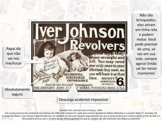 Revólver Iver Johnson (com crianças) - 1904
Um curioso anúncio dos revólveres Iver Johnson de 1904. Este revólver foi usado para matar o presidente William McKinley e o senador Robert F. Kennedy. Na
propaganda abaixo, uma criança é apresentada com um revólver na mão para repassar segurança em seu uso. O anúncio dizia que a boneca poderia ficar de lado e o
filho poderia brincar com o revólver do pai, afinal a garantia era que as crianças não iam machucar com disparos acidentais
Não são
brinquedos:
eles atiram
em linha reta
e podem
matar. Você
pode precisar
de uma, só
vez em sua
vida: compre
agora! Então
vai ter nesse
momento!
Descarga acidental impossível
Papai diz
que não
vai nos
machucar
Absolutamente
seguro
 