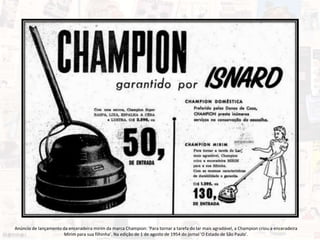 Anúncio de lançamento da enceradeira mirim da marca Champion: ‘Para tornar a tarefa do lar mais agradável, a Champion criou a enceradeira
Mirim para sua filhinha’. Na edição de 1 de agosto de 1954 do jornal 'O Estado de São Paulo'.
 