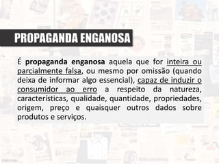 PROPAGANDA ENGANOSA
É propaganda enganosa aquela que for inteira ou
parcialmente falsa, ou mesmo por omissão (quando
deixa de informar algo essencial), capaz de induzir o
consumidor ao erro a respeito da natureza,
características, qualidade, quantidade, propriedades,
origem, preço e quaisquer outros dados sobre
produtos e serviços.
 