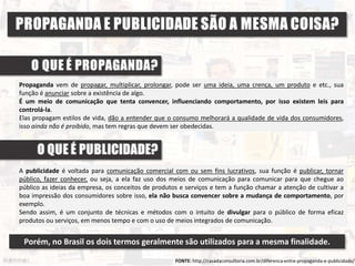 Propaganda vem de propagar, multiplicar, prolongar, pode ser uma ideia, uma crença, um produto e etc., sua
função é anunciar sobre a existência de algo.
É um meio de comunicação que tenta convencer, influenciando comportamento, por isso existem leis para
controlá-la.
Elas propagam estilos de vida, dão a entender que o consumo melhorará a qualidade de vida dos consumidores,
isso ainda não é proibido, mas tem regras que devem ser obedecidas.
FONTE: http://casadaconsultoria.com.br/diferenca-entre-propaganda-e-publicidade/
A publicidade é voltada para comunicação comercial com ou sem fins lucrativos, sua função é publicar, tornar
público, fazer conhecer, ou seja, a ela faz uso dos meios de comunicação para comunicar para que chegue ao
público as ideias da empresa, os conceitos de produtos e serviços e tem a função chamar a atenção de cultivar a
boa impressão dos consumidores sobre isso, ela não busca convencer sobre a mudança de comportamento, por
exemplo.
Sendo assim, é um conjunto de técnicas e métodos com o intuito de divulgar para o público de forma eficaz
produtos ou serviços, em menos tempo e com o uso de meios integrados de comunicação.
Porém, no Brasil os dois termos geralmente são utilizados para a mesma finalidade.
 