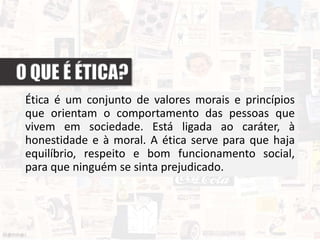 Ética é um conjunto de valores morais e princípios
que orientam o comportamento das pessoas que
vivem em sociedade. Está ligada ao caráter, à
honestidade e à moral. A ética serve para que haja
equilíbrio, respeito e bom funcionamento social,
para que ninguém se sinta prejudicado.
 