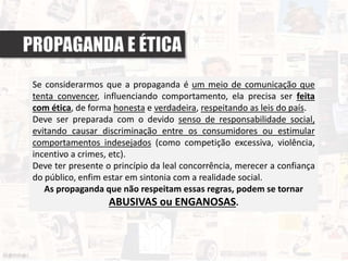 PROPAGANDA E ÉTICA
Se considerarmos que a propaganda é um meio de comunicação que
tenta convencer, influenciando comportamento, ela precisa ser feita
com ética, de forma honesta e verdadeira, respeitando as leis do país.
Deve ser preparada com o devido senso de responsabilidade social,
evitando causar discriminação entre os consumidores ou estimular
comportamentos indesejados (como competição excessiva, violência,
incentivo a crimes, etc).
Deve ter presente o princípio da leal concorrência, merecer a confiança
do público, enfim estar em sintonia com a realidade social.
As propaganda que não respeitam essas regras, podem se tornar
ABUSIVAS ou ENGANOSAS.
 
