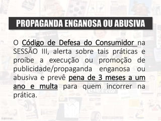 O Código de Defesa do Consumidor na
SESSÃO III, alerta sobre tais práticas e
proíbe a execução ou promoção de
publicidade/propaganda enganosa ou
abusiva e prevê pena de 3 meses a um
ano e multa para quem incorrer na
prática.
PROPAGANDA ENGANOSA OU ABUSIVA
 