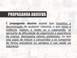 PROPAGANDA ABUSIVA
É propaganda abusiva aquela que incentiva a
discriminação de qualquer natureza, a que incite à
violência, explore o medo ou a superstição, se
aproveite da dificuldade de julgamento e experiência
da criança, desrespeita valores ambientais, ou que
seja capaz de induzir o consumidor a se comportar
de forma prejudicial ou perigosa à sua saúde ou
segurança.
 