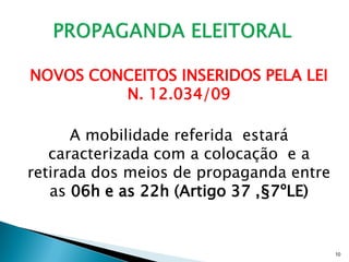 NOVOS CONCEITOS INSERIDOS PELA LEI
         N. 12.034/09

      A mobilidade referida estará
   caracterizada com a colocação e a
retirada dos meios de propaganda entre
   as 06h e as 22h (Artigo 37 ,§7ºLE)


                                         10
 