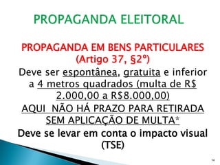 PROPAGANDA EM BENS PARTICULARES
            (Artigo 37, §2º)
Deve ser espontânea, gratuita e inferior
  a 4 metros quadrados (multa de R$
        2.000,00 a R$8.000,00)
 AQUI NÃO HÁ PRAZO PARA RETIRADA
      SEM APLICAÇÃO DE MULTA*
Deve se levar em conta o impacto visual
                  (TSE)
                                           14
 