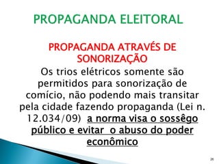 PROPAGANDA ATRAVÉS DE
             SONORIZAÇÃO
     Os trios elétricos somente são
    permitidos para sonorização de
 comício, não podendo mais transitar
pela cidade fazendo propaganda (Lei n.
 12.034/09) a norma visa o sossêgo
  público e evitar o abuso do poder
               econômico
                                         26
 