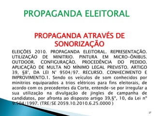 PROPAGANDA ATRAVÉS DE
               SONORIZAÇÃO
ELEIÇÕES 2010. PROPAGANDA ELEITORAL. REPRESENTAÇÃO.
UTILIZAÇÃO DE MINITRIO. PINTURA EM MICRO-ÔNIBUS.
OUTDOOR. CONFIGURAÇÃO. PROCEDÊNCIA DO PEDIDO.
APLICAÇÃO DE MULTA NO MÍNIMO LEGAL PREVISTO. ARTIGO
39, §8°, DA LEI N° 9504/97. RECURSO. CONHECIMENTO E
IMPROVIMENTO.1. Sendo os veículos de som conhecidos por
minitrios equiparados a trios elétricos para fins eleitorais, de
acordo com os precedentes da Corte, entende-se por irregular a
sua utilização na divulgação de jingles de campanha de
candidatos, por afronta ao disposto artigo 39,§º, 10, da Lei nº
9.504/1997. (TRE/SE 2059.10.2010.6.25.0000 )
                                                                   27
 