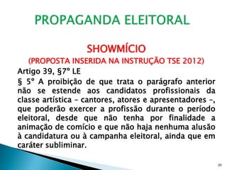 SHOWMÍCIO
   (PROPOSTA INSERIDA NA INSTRUÇÃO TSE 2012)
Artigo 39, §7º LE
§ 5º A proibição de que trata o parágrafo anterior
não se estende aos candidatos profissionais da
classe artística – cantores, atores e apresentadores –,
que poderão exercer a profissão durante o período
eleitoral, desde que não tenha por finalidade a
animação de comício e que não haja nenhuma alusão
à candidatura ou à campanha eleitoral, ainda que em
caráter subliminar.

                                                          29
 