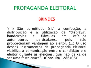 BRINDES

“(...) São permitidos (sic) a confecção, a
distribuição e a utilização de “displays”,
bandeirolas     e    flâmulas    em     veículos
automotores       particulares,    pois     não
proporcionam vantagem ao eleitor. (...) O uso
desses instrumentos de propaganda eleitoral
viabiliza a comunicação entre o candidato e o
eleitor durante as eleições, que não deixa de
ser uma festa cívica”. (Consulta 1286/06)

                                                   31
 