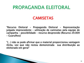 CAMISETAS

“Recurso Eleitoral – Propaganda Eleitoral – Representação
julgada improcedente – utilização de camisetas pela equipe de
campanha – possibilidade – recurso desprovido (Recurso 29.009
– Guarulhos)

“(…) não se pode afirmar que o material proporcionou vantagem
ilícita, vez que não restou demonstrada sua distribuição ao
eleitorado em geral”




                                                                32
 