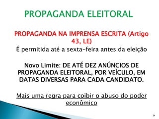 PROPAGANDA NA IMPRENSA ESCRITA (Artigo
                    43, LE)
 É permitida até a sexta-feira antes da eleição

   Novo Limite: DE ATÉ DEZ ANÚNCIOS DE
 PROPAGANDA ELEITORAL, POR VEÍCULO, EM
 DATAS DIVERSAS PARA CADA CANDIDATO.

Mais uma regra para coibir o abuso do poder
                econômico
                                                  34
 