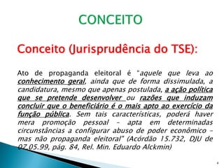 Conceito (Jurisprudência do TSE):

Ato de propaganda eleitoral é “aquele que leva ao
conhecimento geral, ainda que de forma dissimulada, a
candidatura, mesmo que apenas postulada, a ação política
que se pretende desenvolver ou razões que induzam
concluir que o beneficiário é o mais apto ao exercício da
função pública. Sem tais características, poderá haver
mera promoção pessoal – apta em determinadas
circunstâncias a configurar abuso de poder econômico –
mas não propaganda eleitoral" (Acórdão 15.732, DJU de
07.05.99, pág. 84, Rel. Min. Eduardo Alckmin)

                                                            4
 