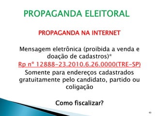 PROPAGANDA NA INTERNET

Mensagem eletrônica (proibida a venda e
         doação de cadastros)*
Rp nº 12888-23.2010.6.26.0000(TRE-SP)
  Somente para endereços cadastrados
gratuitamente pelo candidato, partido ou
               coligação

            Como fiscalizar?
                                           40
 