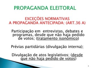 EXCEÇÕES NORMATIVAS
A PROPAGANDA ANTECIPADA: (ART.36 A)

 Participação em entrevistas, debates e
 programas, desde que não haja pedido
     de votos; (tratamento isonômico)

Prévias partidárias (divulgação interna);

 Divulgação de atos legislativos; (desde
      que não haja pedido de votos)
                                            6
 