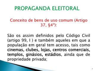 Conceito de bens de uso comum (Artigo
                37, §4º):

São os assim definidos pelo Código Civil
(artigo 99, I ) e também aqueles em que a
população em geral tem acesso, tais como
cinemas, clubes, lojas, centros comerciais,
templos, ginásios, estádios, ainda que de
propriedade privada;

                                              7
 