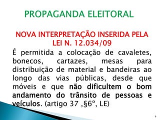NOVA INTERPRETAÇÃO INSERIDA PELA
             LEI N. 12.034/09
É permitida a colocação de cavaletes,
bonecos,      cartazes,    mesas   para
distribuição de material e bandeiras ao
longo das vias públicas, desde que
móveis e que não dificultem o bom
andamento do trânsito de pessoas e
veículos. (artigo 37 ,§6º, LE)
                                          9
 