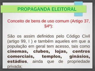 PROPAGANDA ELEITORAL
Conceito de bens de uso comum (Artigo 37,
§4º):
São os assim definidos pelo Código Civil
(artigo 99, I ) e também aqueles em que a
população em geral tem acesso, tais como
cinemas, clubes, lojas, centros
comerciais, templos, ginásios,
estádios, ainda que de propriedade
privada;
 