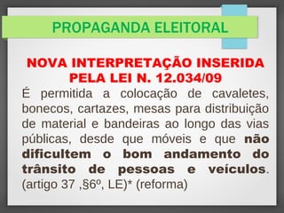PROPAGANDA ELEITORAL
NOVA INTERPRETAÇÃO INSERIDA
PELA LEI N. 12.034/09
É permitida a colocação de cavaletes,
bonecos, cartazes, mesas para distribuição
de material e bandeiras ao longo das vias
públicas, desde que móveis e que não
dificultem o bom andamento do
trânsito de pessoas e veículos.
(artigo 37 ,§6º, LE)* (reforma)
 