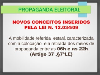 PROPAGANDA ELEITORAL
NOVOS CONCEITOS INSERIDOS
PELA LEI N. 12.034/09
A mobilidade referida estará caracterizada
com a colocação e a retirada dos meios de
propaganda entre as 06h e as 22h
(Artigo 37 ,§7ºLE)
 