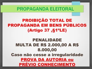 PROPAGANDA ELEITORAL
PROIBIÇÃO TOTAL DE
PROPAGANDA EM BENS PÚBLICOS
(Artigo 37 ,§1ºLE)
PENALIDADE
MULTA DE R$ 2.000,00 A R$
8.000,00
Caso não cesse a irregularidade
PROVA DA AUTORIA ou
PRÉVIO CONHECIMENTO
 