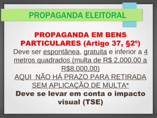 PROPAGANDA ELEITORAL
PROPAGANDA EM BENS
PARTICULARES (Artigo 37, §2º)
Deve ser espontânea, gratuita e inferior a 4
metros quadrados (multa de R$ 2.000,00 a
R$8.000,00)
AQUI NÃO HÁ PRAZO PARA RETIRADA
SEM APLICAÇÃO DE MULTA*
Deve se levar em conta o impacto
visual (TSE)
 