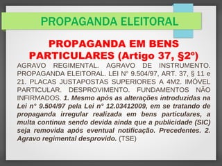 PROPAGANDA ELEITORAL
PROPAGANDA EM BENS
PARTICULARES (Artigo 37, §2º)
AGRAVO REGIMENTAL. AGRAVO DE INSTRUMENTO.
PROPAGANDA ELEITORAL. LEI N° 9.504/97, ART. 37, § 11 e
21. PLACAS JUSTAPOSTAS SUPERIORES A 4M2. IMÓVEL
PARTICULAR. DESPROVIMENTO. FUNDAMENTOS NÃO
INFIRMADOS. 1. Mesmo após as alterações introduzidas na
Lei n° 9.504/97 pela Lei n° 12.03412009, em se tratando de
propaganda irregular realizada em bens particulares, a
multa continua sendo devida ainda que a publicidade (SIC)
seja removida após eventual notificação. Precedentes. 2.
Agravo regimental desprovido. (TSE)
 